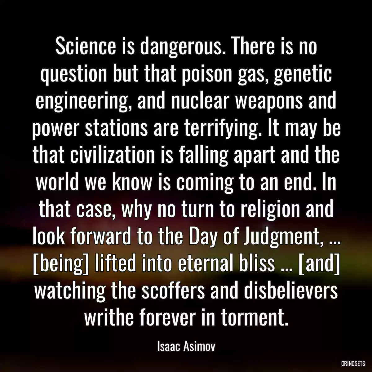 Science is dangerous. There is no question but that poison gas, genetic engineering, and nuclear weapons and power stations are terrifying. It may be that civilization is falling apart and the world we know is coming to an end. In that case, why no turn to religion and look forward to the Day of Judgment, ... [being] lifted into eternal bliss ... [and] watching the scoffers and disbelievers writhe forever in torment.