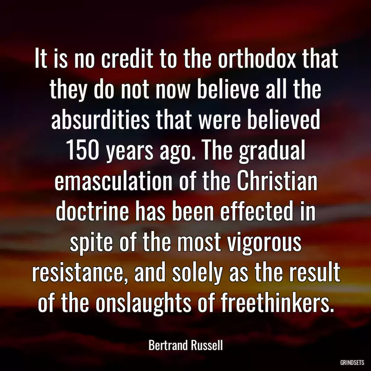 It is no credit to the orthodox that they do not now believe all the absurdities that were believed 150 years ago. The gradual emasculation of the Christian doctrine has been effected in spite of the most vigorous resistance, and solely as the result of the onslaughts of freethinkers.