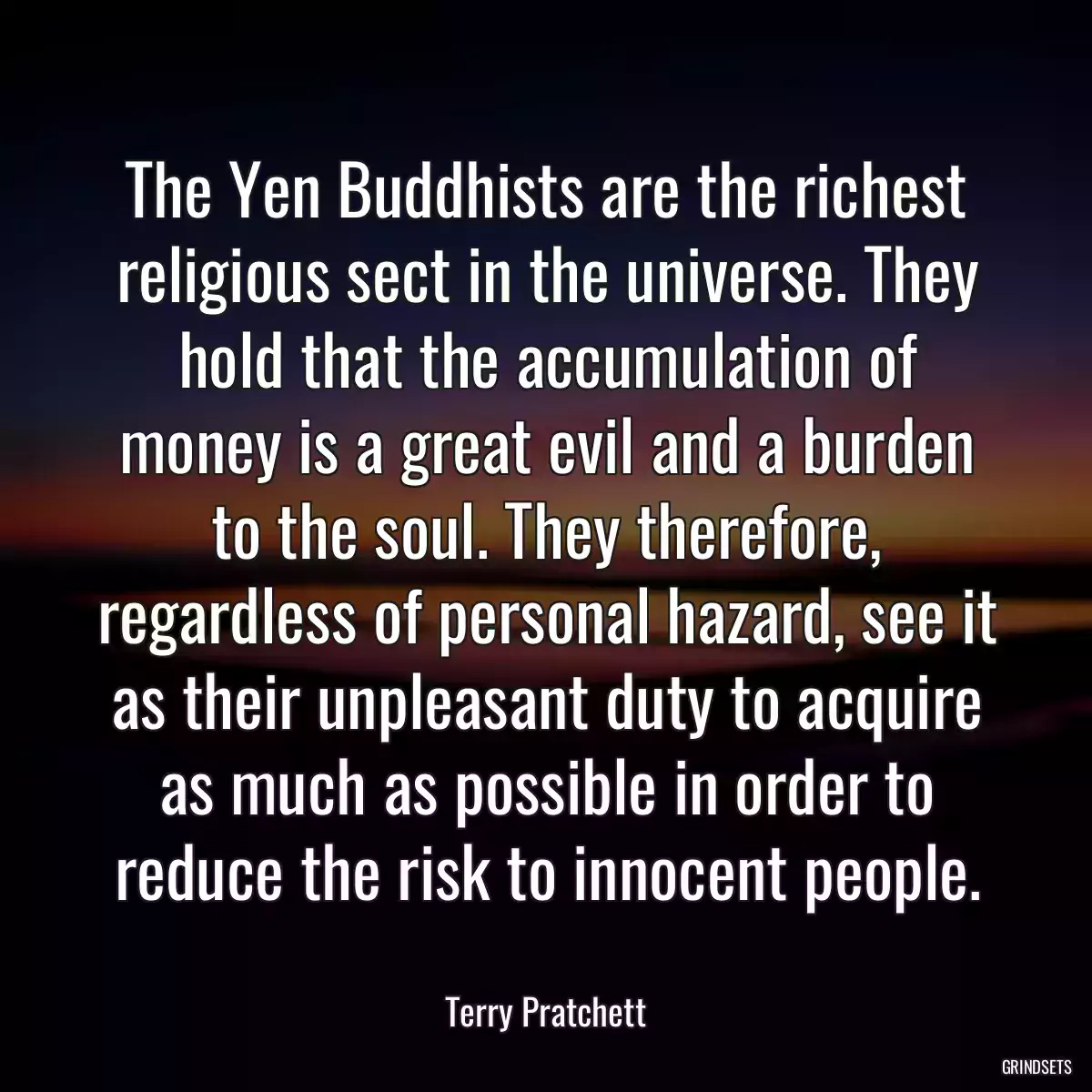 The Yen Buddhists are the richest religious sect in the universe. They hold that the accumulation of money is a great evil and a burden to the soul. They therefore, regardless of personal hazard, see it as their unpleasant duty to acquire as much as possible in order to reduce the risk to innocent people.