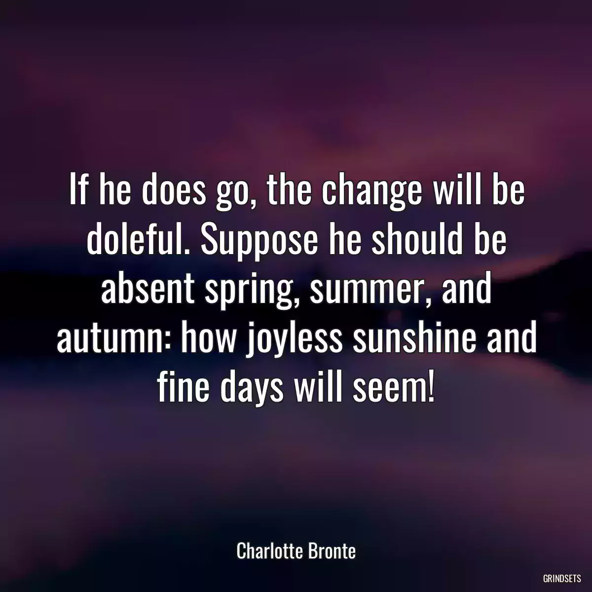 If he does go, the change will be doleful. Suppose he should be absent spring, summer, and autumn: how joyless sunshine and fine days will seem!