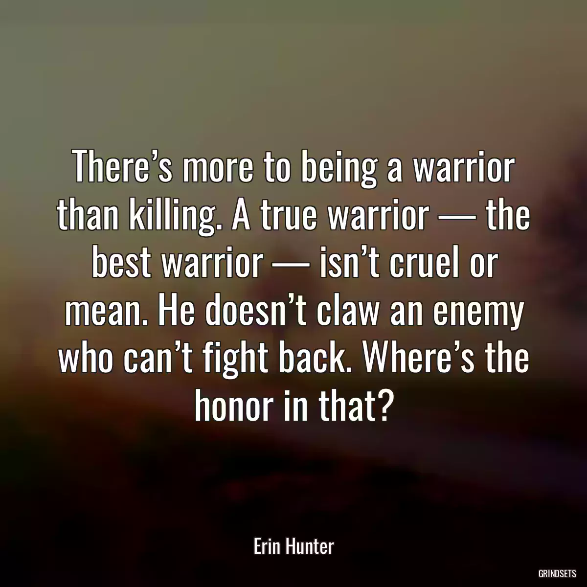 There’s more to being a warrior than killing. A true warrior — the best warrior — isn’t cruel or mean. He doesn’t claw an enemy who can’t fight back. Where’s the honor in that?