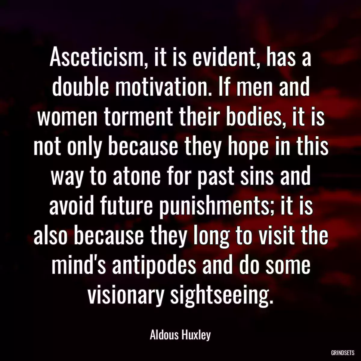 Asceticism, it is evident, has a double motivation. If men and women torment their bodies, it is not only because they hope in this way to atone for past sins and avoid future punishments; it is also because they long to visit the mind\'s antipodes and do some visionary sightseeing.