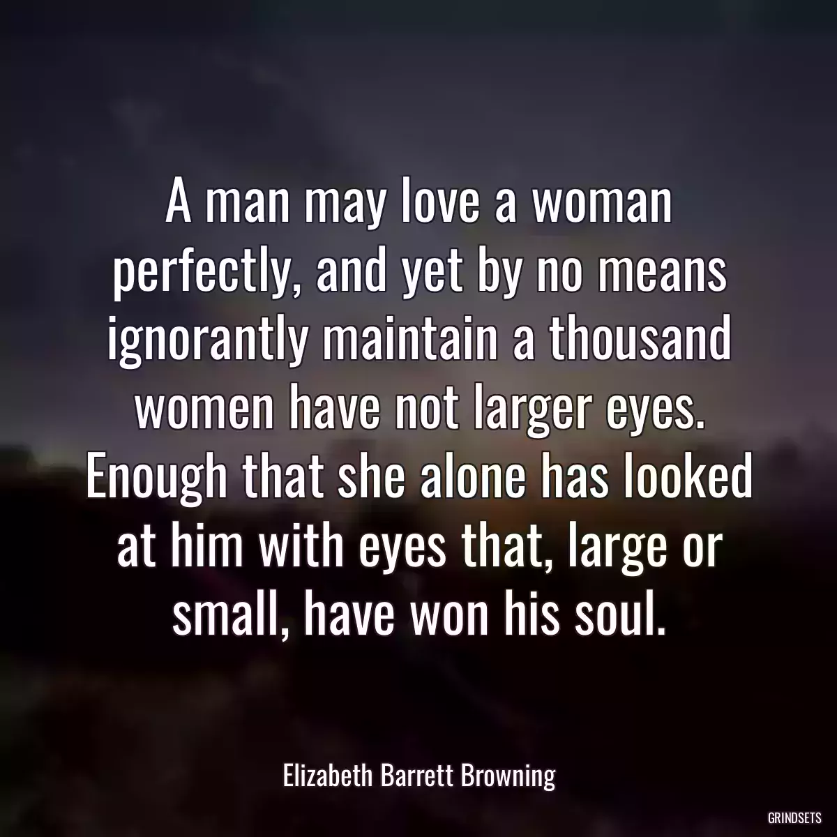 A man may love a woman perfectly, and yet by no means ignorantly maintain a thousand women have not larger eyes. Enough that she alone has looked at him with eyes that, large or small, have won his soul.