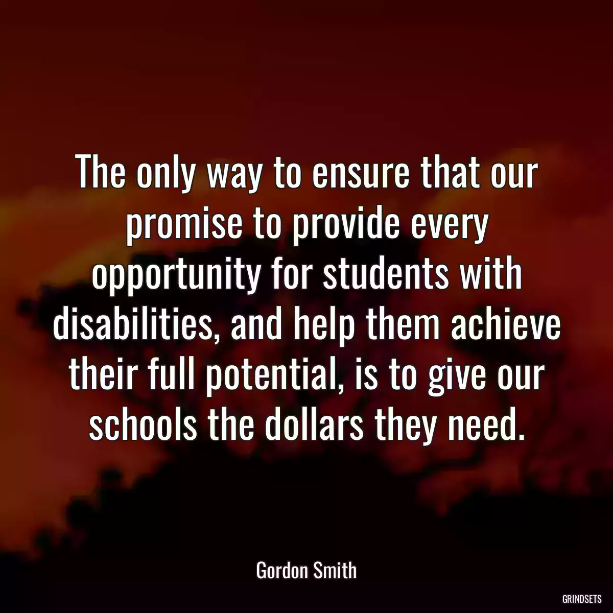 The only way to ensure that our promise to provide every opportunity for students with disabilities, and help them achieve their full potential, is to give our schools the dollars they need.