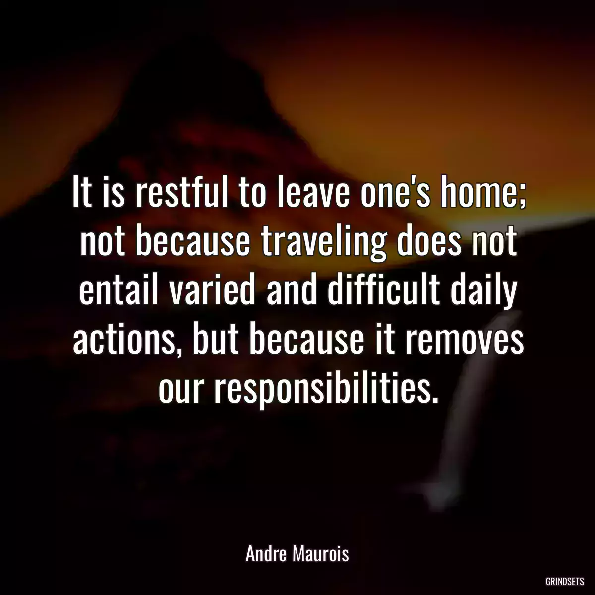 It is restful to leave one\'s home; not because traveling does not entail varied and difficult daily actions, but because it removes our responsibilities.