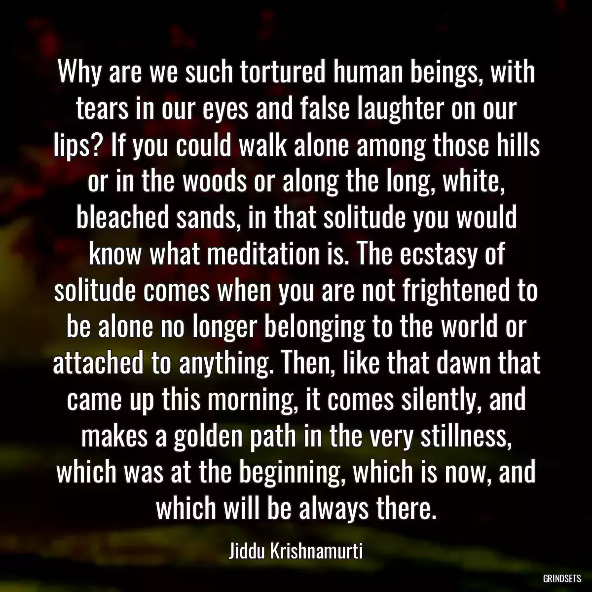 Why are we such tortured human beings, with tears in our eyes and false laughter on our lips? If you could walk alone among those hills or in the woods or along the long, white, bleached sands, in that solitude you would know what meditation is. The ecstasy of solitude comes when you are not frightened to be alone no longer belonging to the world or attached to anything. Then, like that dawn that came up this morning, it comes silently, and makes a golden path in the very stillness, which was at the beginning, which is now, and which will be always there.