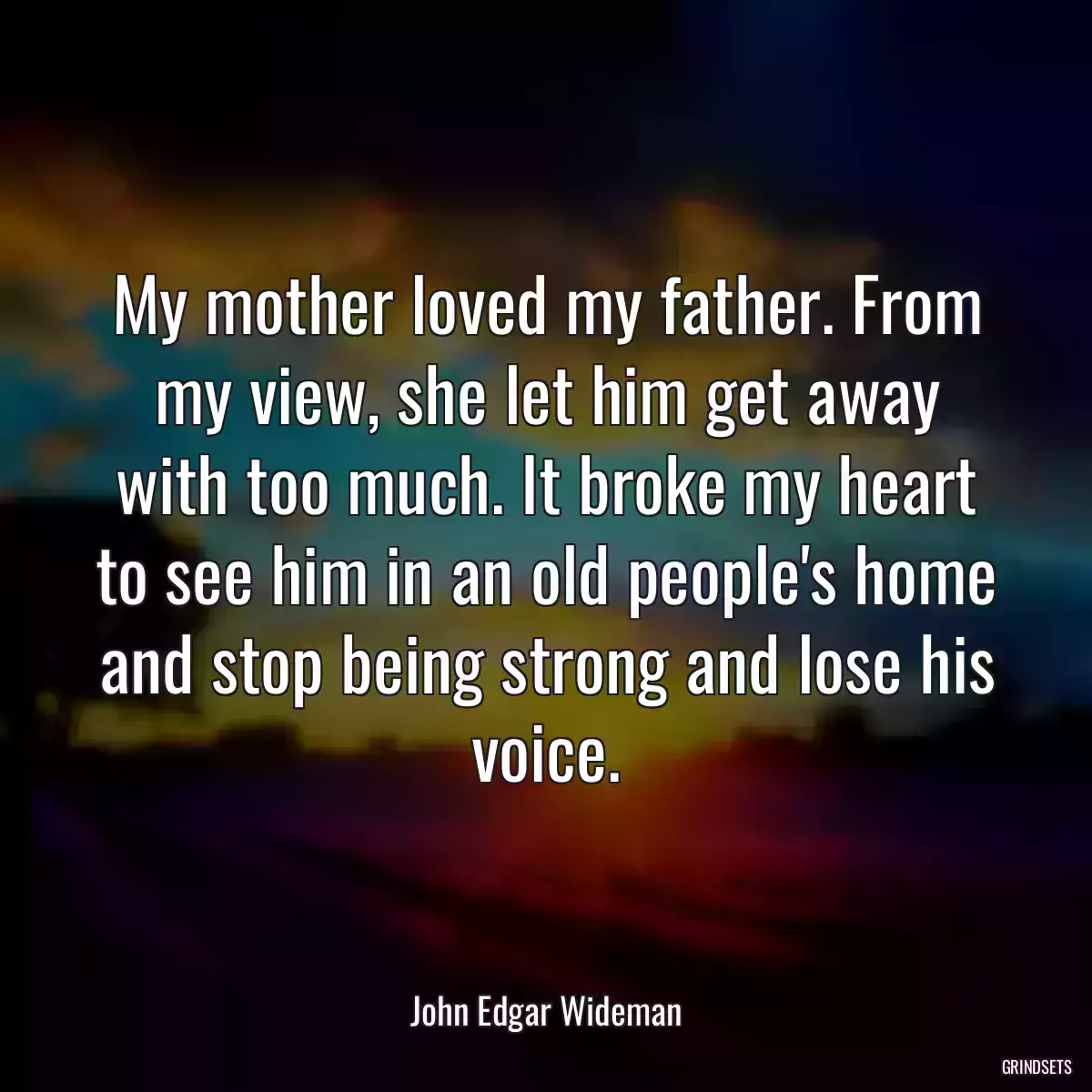 My mother loved my father. From my view, she let him get away with too much. It broke my heart to see him in an old people\'s home and stop being strong and lose his voice.