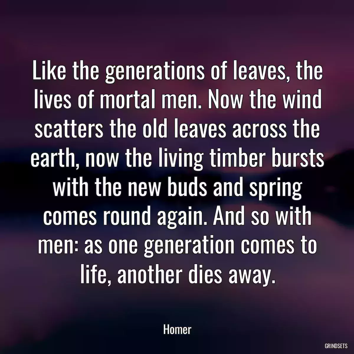 Like the generations of leaves, the lives of mortal men. Now the wind scatters the old leaves across the earth, now the living timber bursts with the new buds and spring comes round again. And so with men: as one generation comes to life, another dies away.