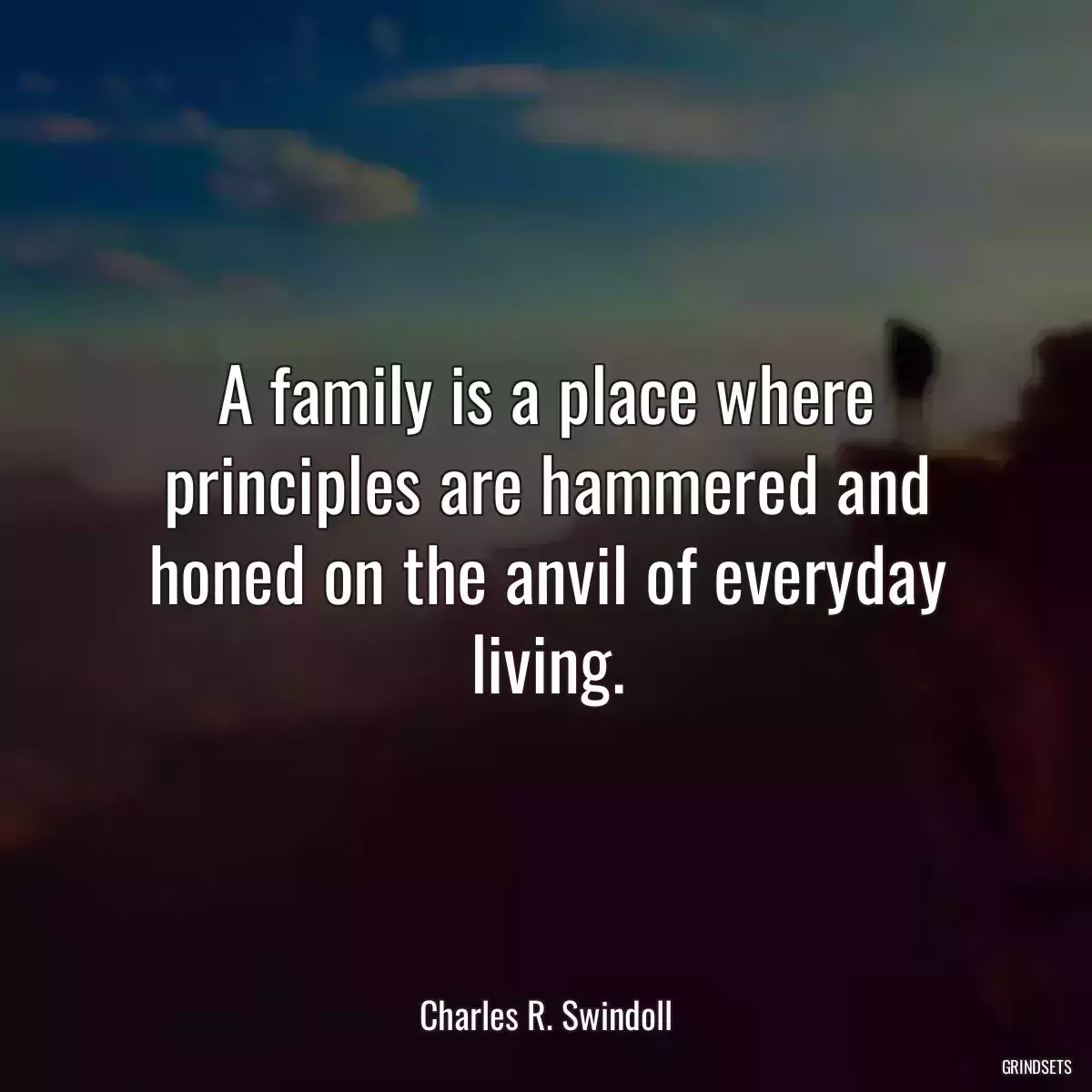 A family is a place where principles are hammered and honed on the anvil of everyday living.