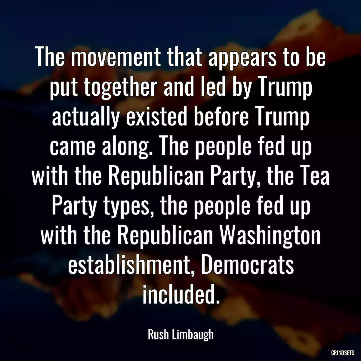 The movement that appears to be put together and led by Trump actually existed before Trump came along. The people fed up with the Republican Party, the Tea Party types, the people fed up with the Republican Washington establishment, Democrats included.