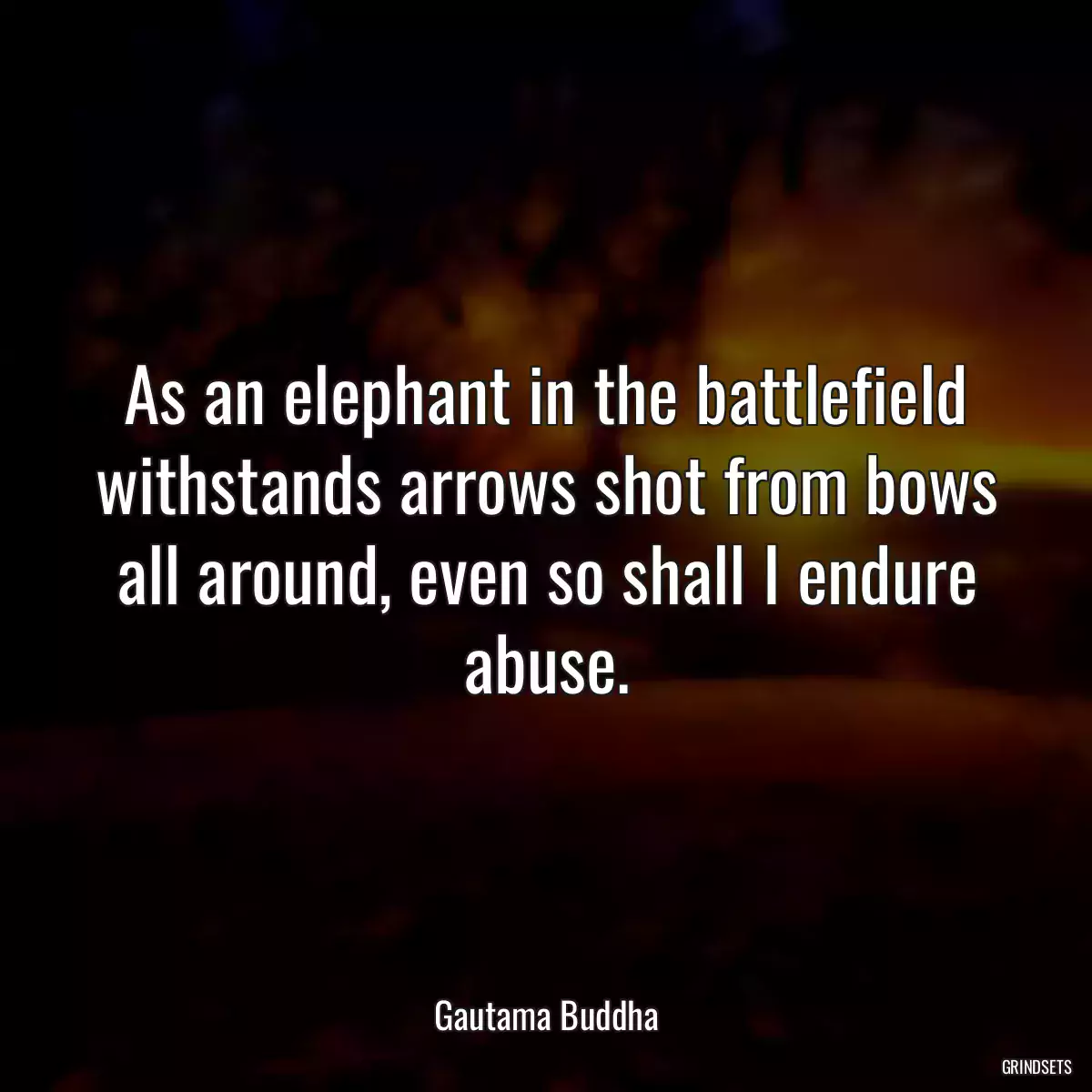 As an elephant in the battlefield withstands arrows shot from bows all around, even so shall I endure abuse.