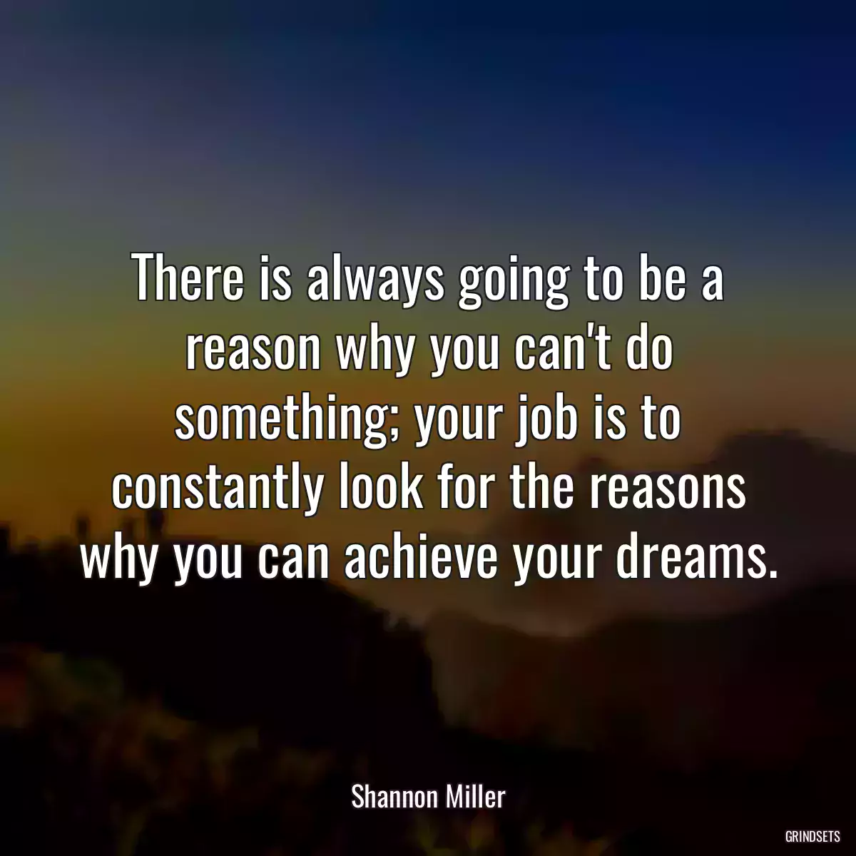 There is always going to be a reason why you can\'t do something; your job is to constantly look for the reasons why you can achieve your dreams.