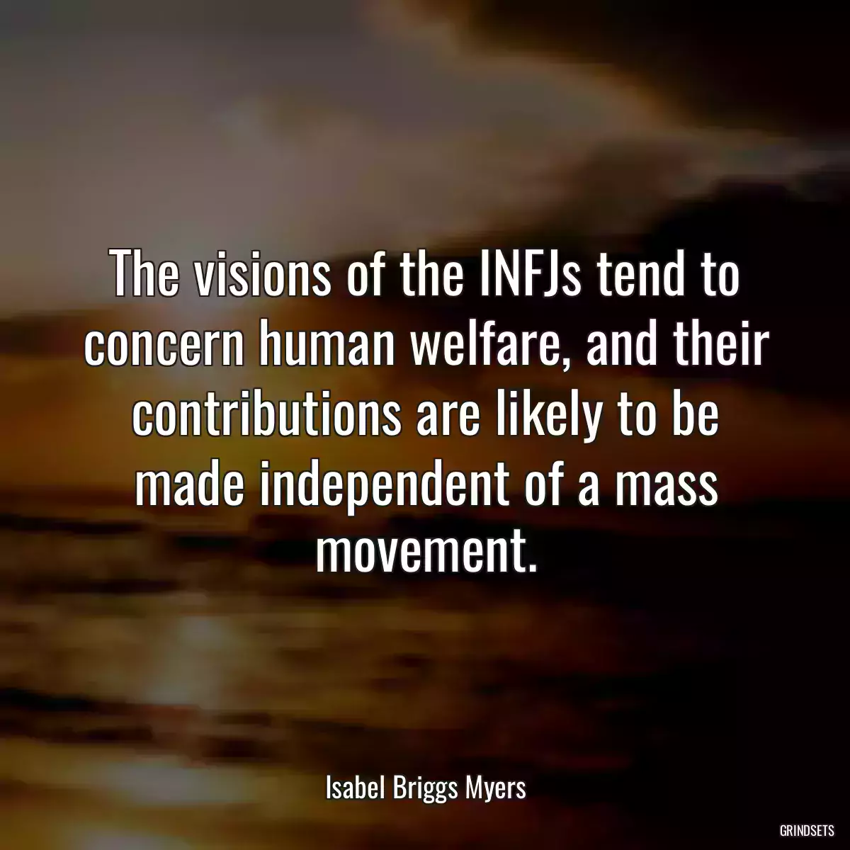 The visions of the INFJs tend to concern human welfare, and their contributions are likely to be made independent of a mass movement.