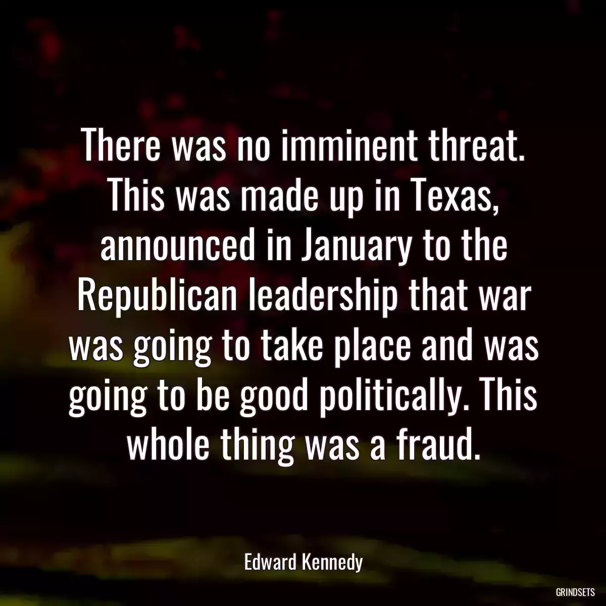 There was no imminent threat. This was made up in Texas, announced in January to the Republican leadership that war was going to take place and was going to be good politically. This whole thing was a fraud.