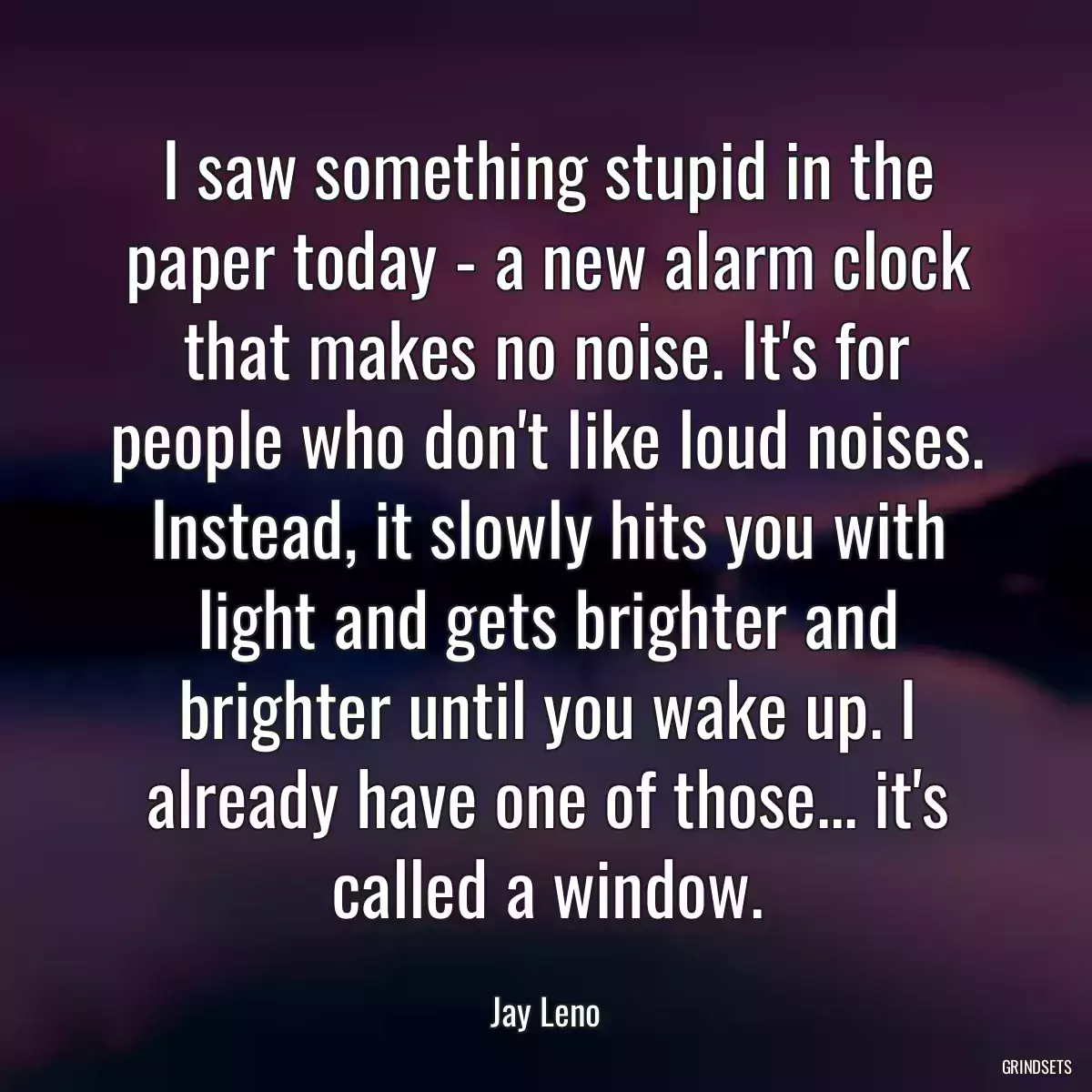 I saw something stupid in the paper today - a new alarm clock that makes no noise. It\'s for people who don\'t like loud noises. Instead, it slowly hits you with light and gets brighter and brighter until you wake up. I already have one of those... it\'s called a window.