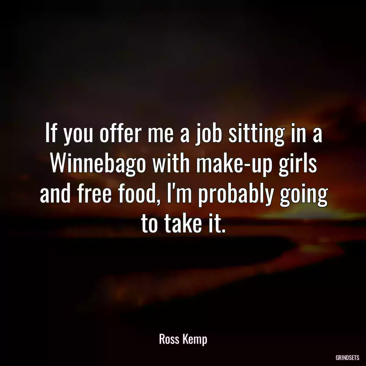 If you offer me a job sitting in a Winnebago with make-up girls and free food, I\'m probably going to take it.