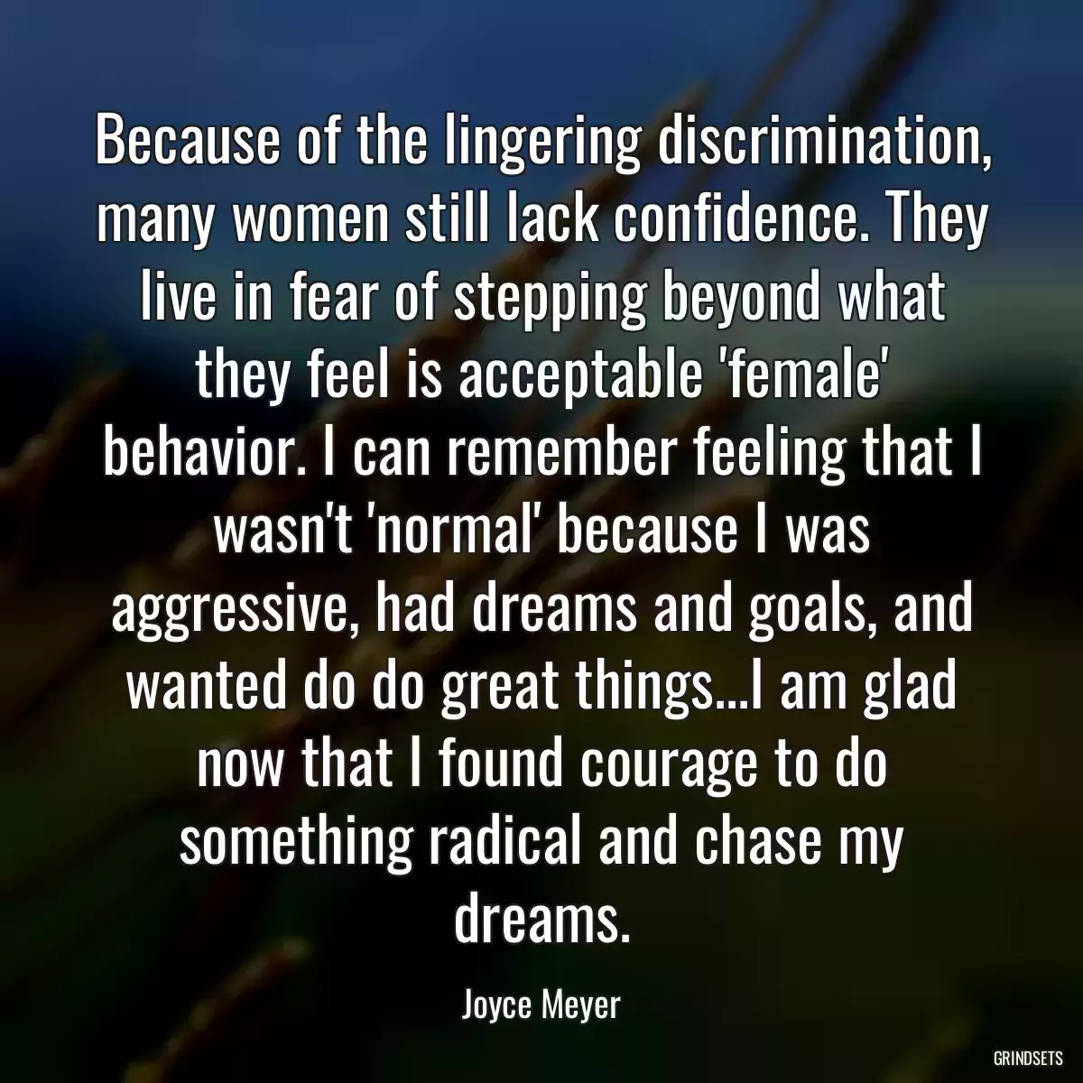 Because of the lingering discrimination, many women still lack confidence. They live in fear of stepping beyond what they feel is acceptable \'female\' behavior. I can remember feeling that I wasn\'t \'normal\' because I was aggressive, had dreams and goals, and wanted do do great things...I am glad now that I found courage to do something radical and chase my dreams.