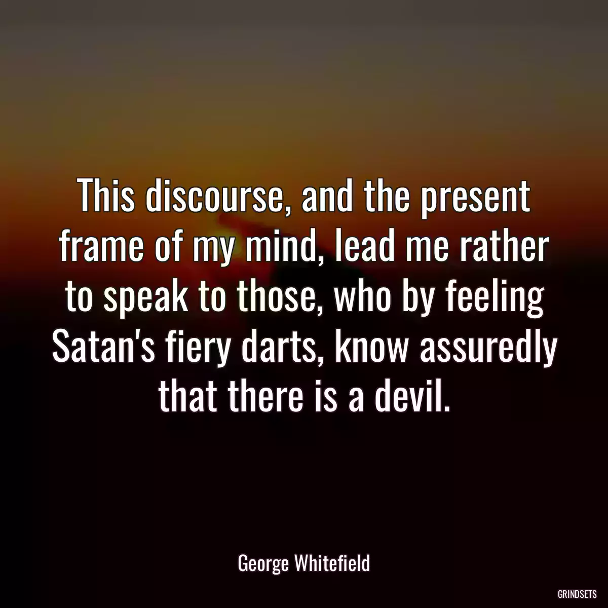 This discourse, and the present frame of my mind, lead me rather to speak to those, who by feeling Satan\'s fiery darts, know assuredly that there is a devil.