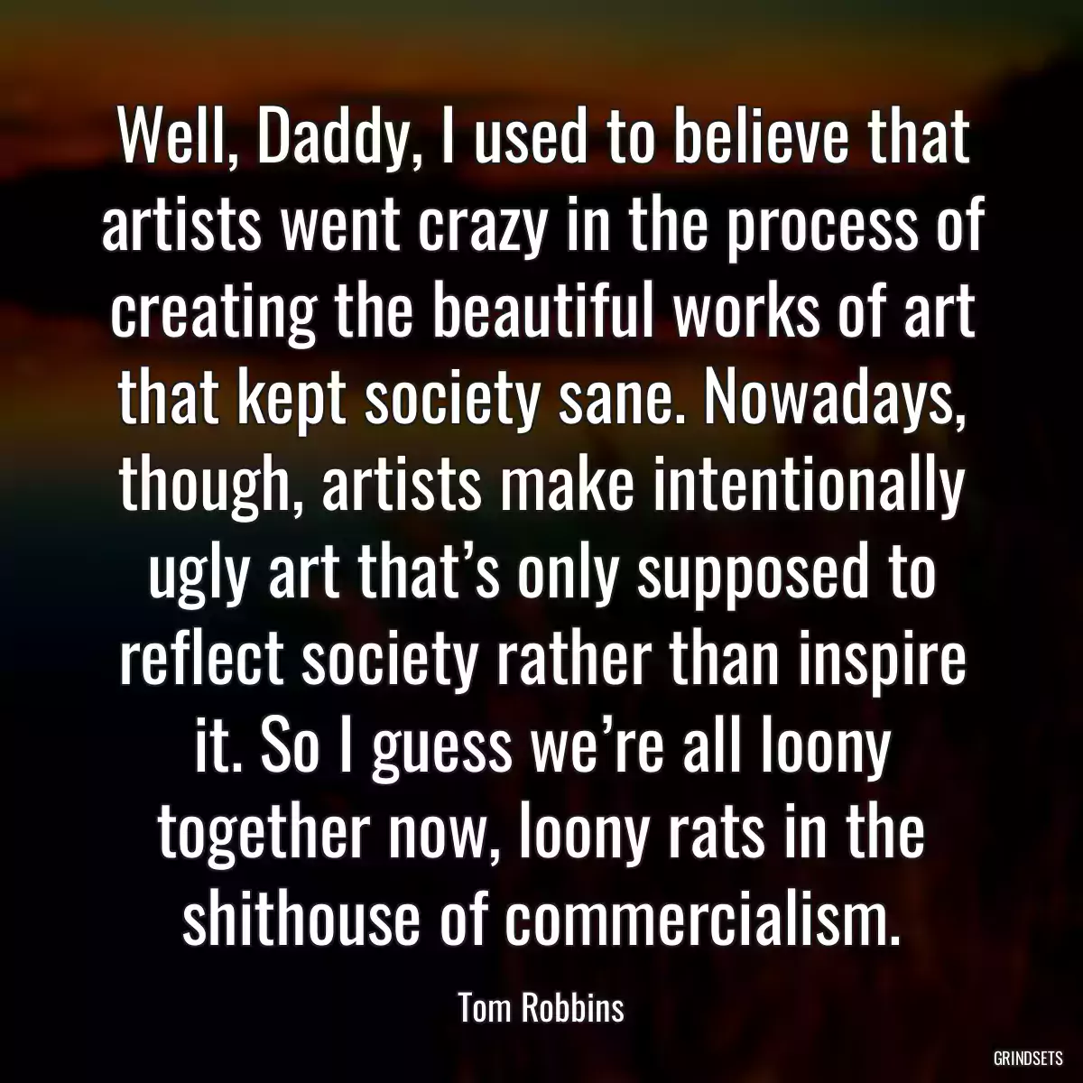 Well, Daddy, I used to believe that artists went crazy in the process of creating the beautiful works of art that kept society sane. Nowadays, though, artists make intentionally ugly art that’s only supposed to reflect society rather than inspire it. So I guess we’re all loony together now, loony rats in the shithouse of commercialism.