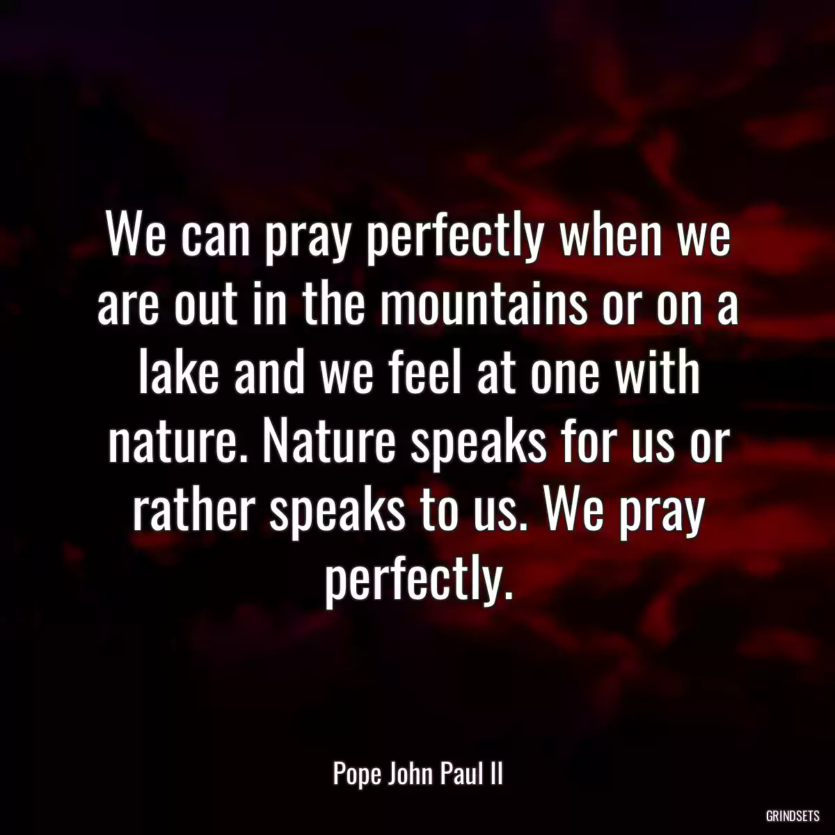 We can pray perfectly when we are out in the mountains or on a lake and we feel at one with nature. Nature speaks for us or rather speaks to us. We pray perfectly.