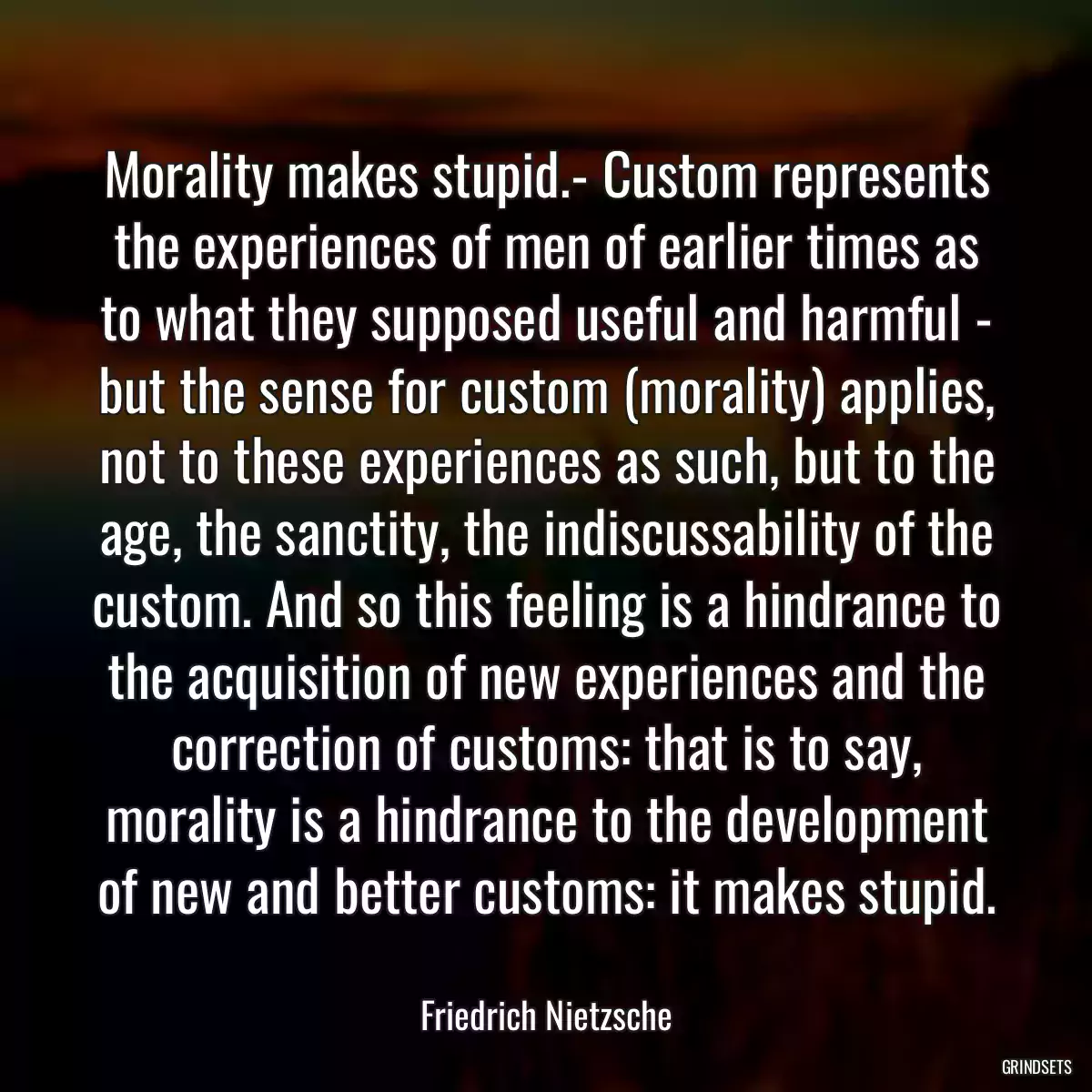 Morality makes stupid.- Custom represents the experiences of men of earlier times as to what they supposed useful and harmful - but the sense for custom (morality) applies, not to these experiences as such, but to the age, the sanctity, the indiscussability of the custom. And so this feeling is a hindrance to the acquisition of new experiences and the correction of customs: that is to say, morality is a hindrance to the development of new and better customs: it makes stupid.