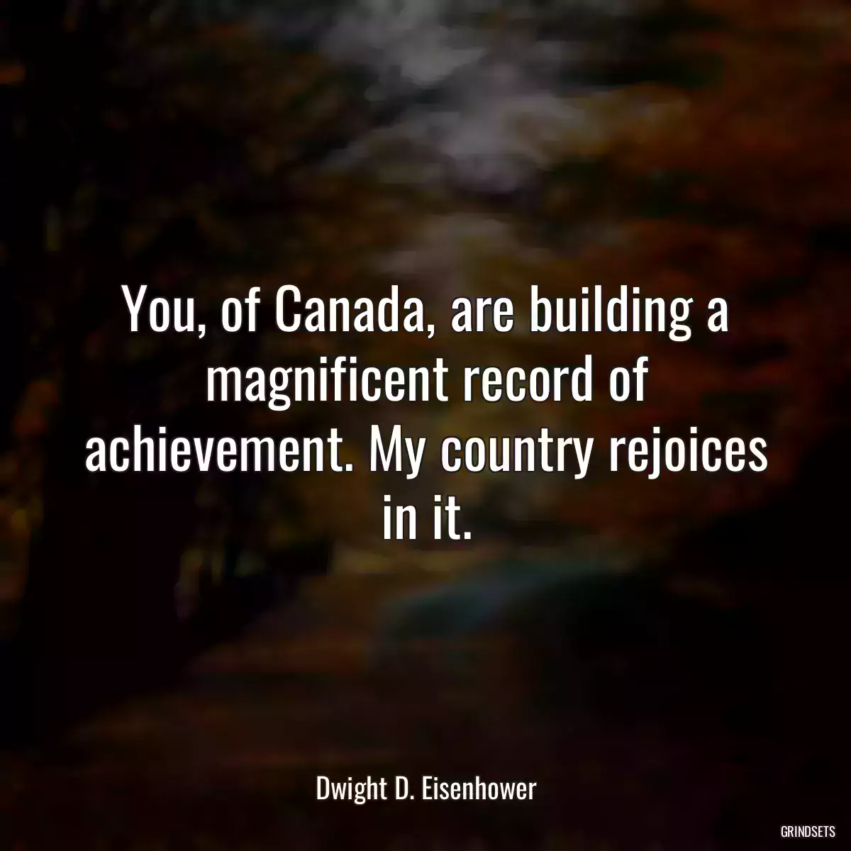 You, of Canada, are building a magnificent record of achievement. My country rejoices in it.