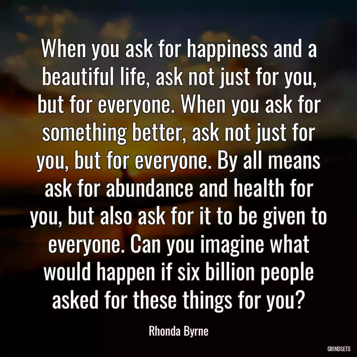 When you ask for happiness and a beautiful life, ask not just for you, but for everyone. When you ask for something better, ask not just for you, but for everyone. By all means ask for abundance and health for you, but also ask for it to be given to everyone. Can you imagine what would happen if six billion people asked for these things for you?