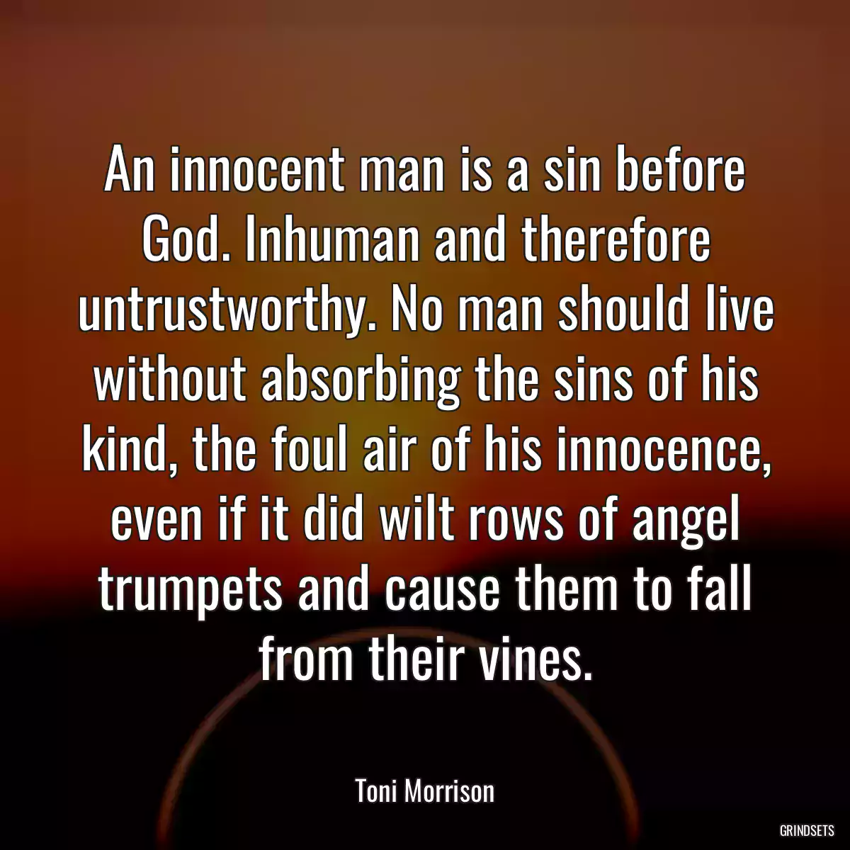 An innocent man is a sin before God. Inhuman and therefore untrustworthy. No man should live without absorbing the sins of his kind, the foul air of his innocence, even if it did wilt rows of angel trumpets and cause them to fall from their vines.