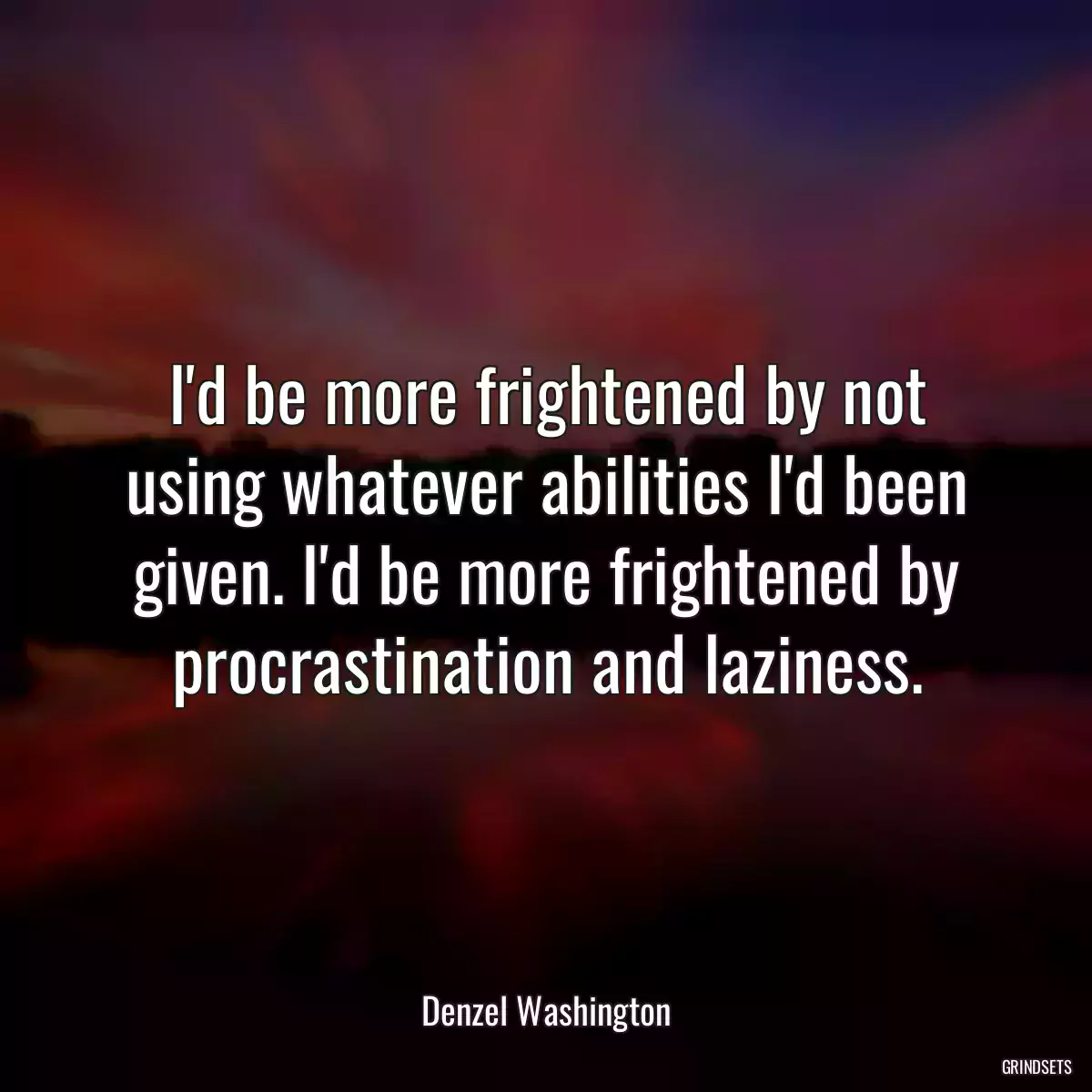 I\'d be more frightened by not using whatever abilities I\'d been given. I\'d be more frightened by procrastination and laziness.