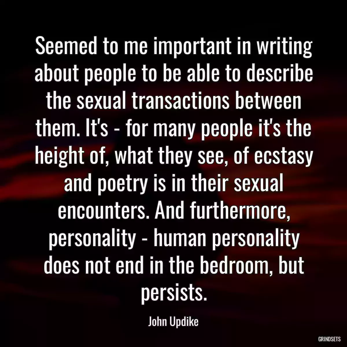 Seemed to me important in writing about people to be able to describe the sexual transactions between them. It\'s - for many people it\'s the height of, what they see, of ecstasy and poetry is in their sexual encounters. And furthermore, personality - human personality does not end in the bedroom, but persists.