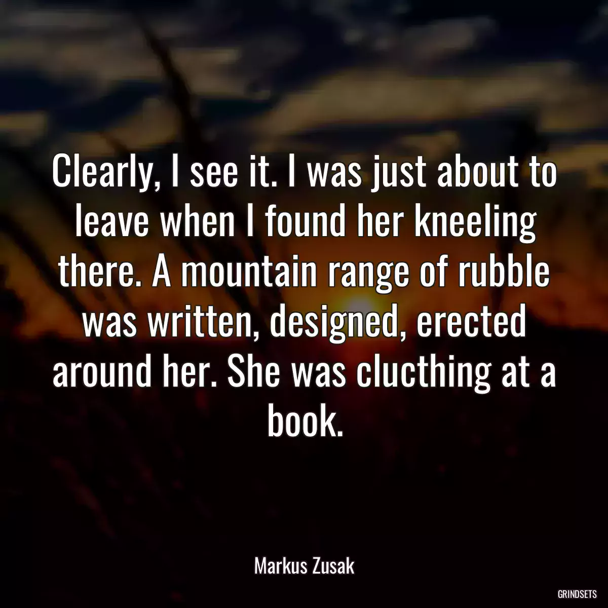 Clearly, I see it. I was just about to leave when I found her kneeling there. A mountain range of rubble was written, designed, erected around her. She was clucthing at a book.