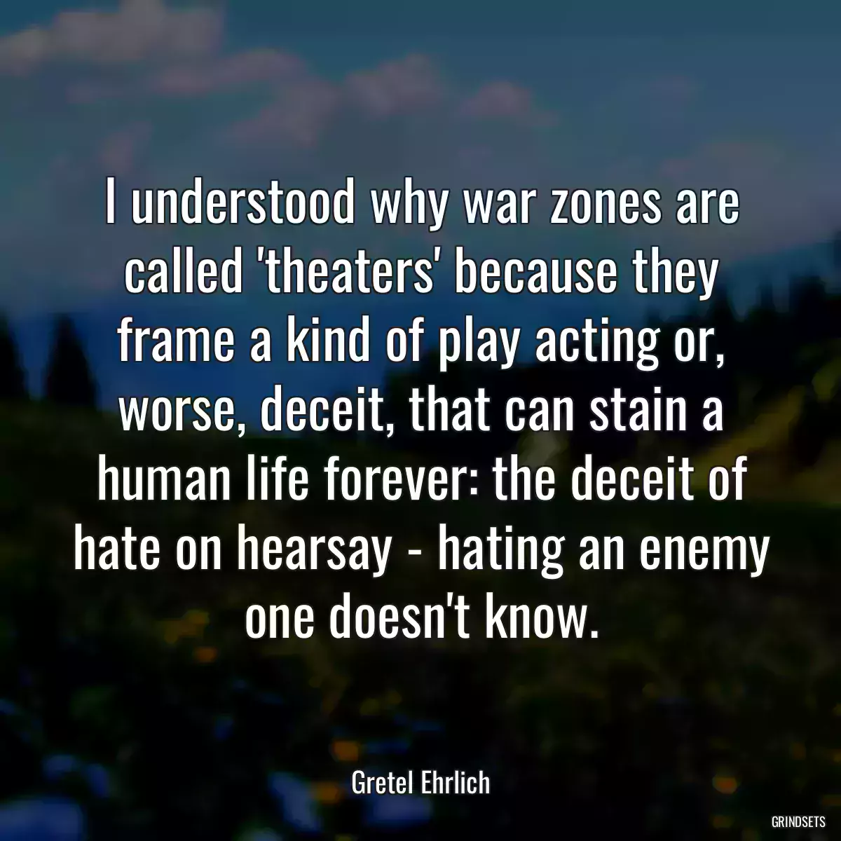 I understood why war zones are called \'theaters\' because they frame a kind of play acting or, worse, deceit, that can stain a human life forever: the deceit of hate on hearsay - hating an enemy one doesn\'t know.