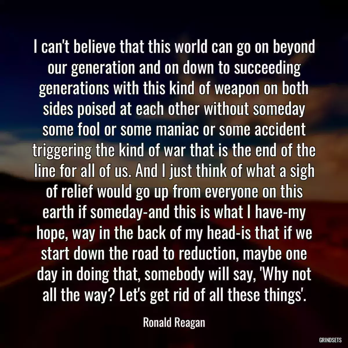 I can\'t believe that this world can go on beyond our generation and on down to succeeding generations with this kind of weapon on both sides poised at each other without someday some fool or some maniac or some accident triggering the kind of war that is the end of the line for all of us. And I just think of what a sigh of relief would go up from everyone on this earth if someday-and this is what I have-my hope, way in the back of my head-is that if we start down the road to reduction, maybe one day in doing that, somebody will say, \'Why not all the way? Let\'s get rid of all these things\'.