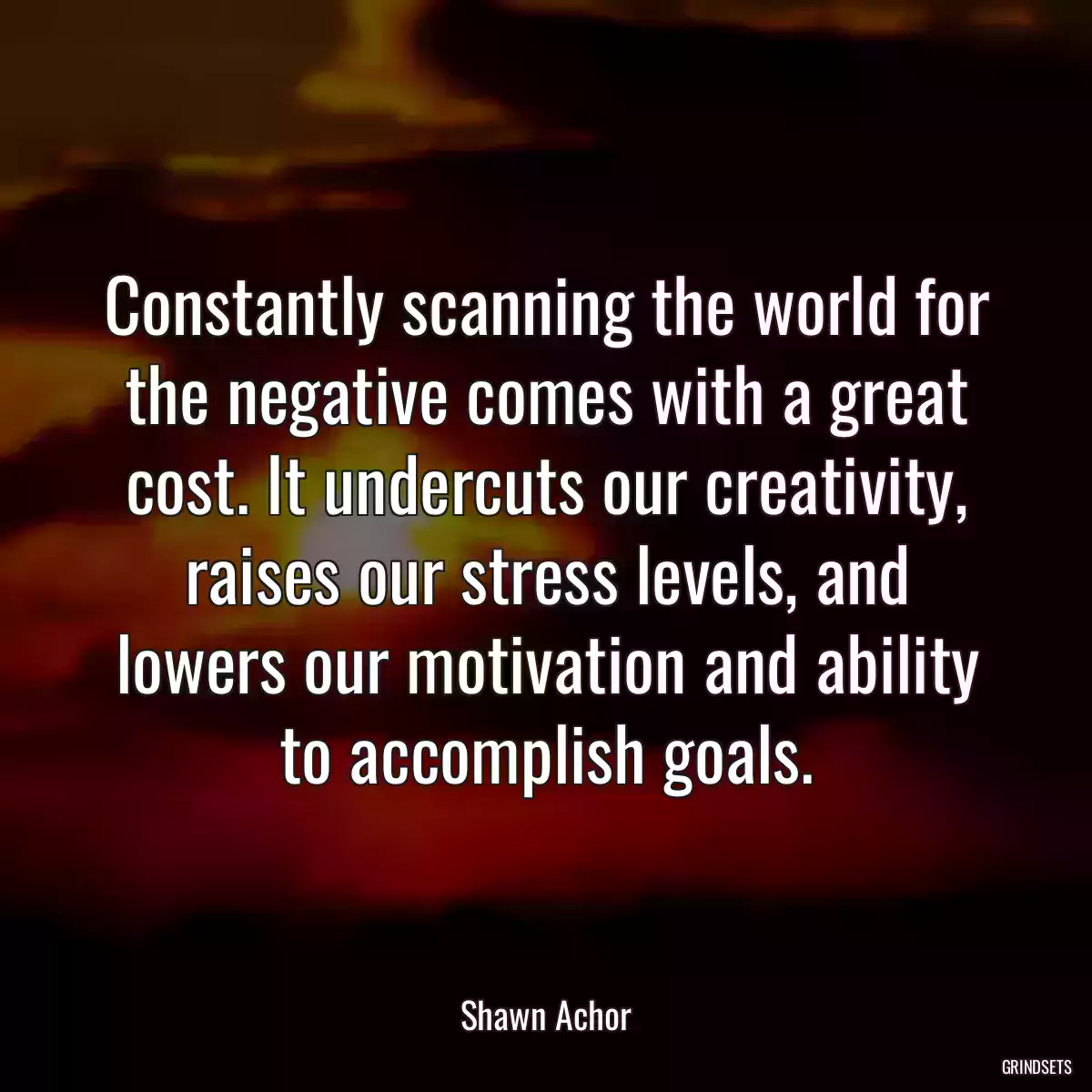 Constantly scanning the world for the negative comes with a great cost. It undercuts our creativity, raises our stress levels, and lowers our motivation and ability to accomplish goals.