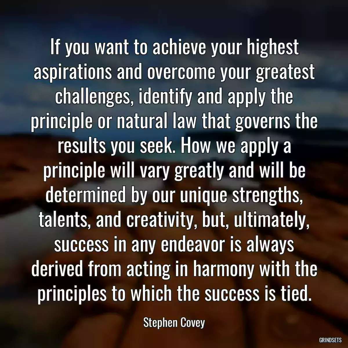 If you want to achieve your highest aspirations and overcome your greatest challenges, identify and apply the principle or natural law that governs the results you seek. How we apply a principle will vary greatly and will be determined by our unique strengths, talents, and creativity, but, ultimately, success in any endeavor is always derived from acting in harmony with the principles to which the success is tied.