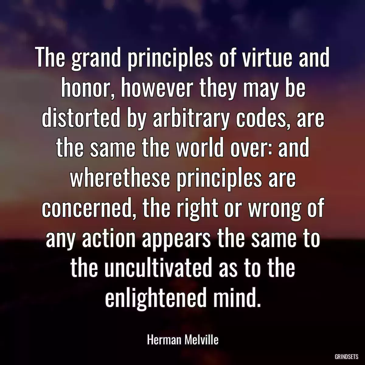 The grand principles of virtue and honor, however they may be distorted by arbitrary codes, are the same the world over: and wherethese principles are concerned, the right or wrong of any action appears the same to the uncultivated as to the enlightened mind.