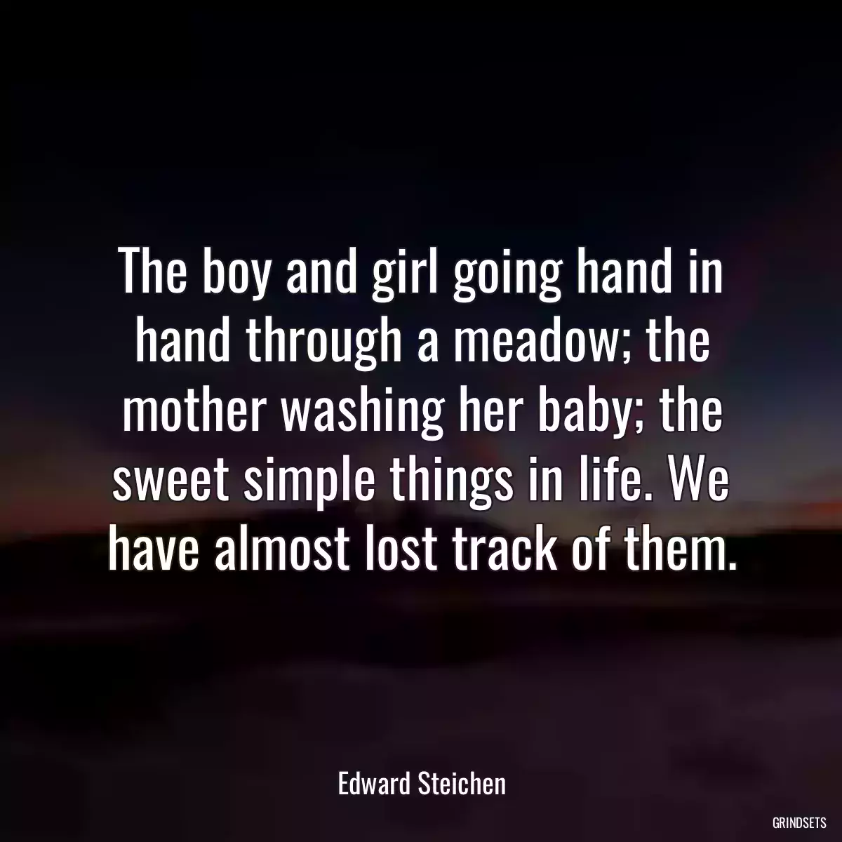 The boy and girl going hand in hand through a meadow; the mother washing her baby; the sweet simple things in life. We have almost lost track of them.