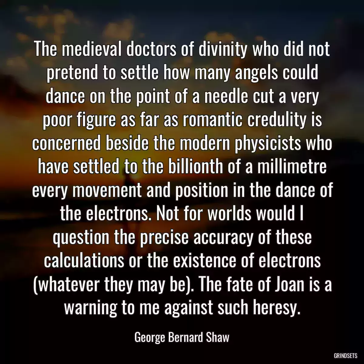 The medieval doctors of divinity who did not pretend to settle how many angels could dance on the point of a needle cut a very poor figure as far as romantic credulity is concerned beside the modern physicists who have settled to the billionth of a millimetre every movement and position in the dance of the electrons. Not for worlds would I question the precise accuracy of these calculations or the existence of electrons (whatever they may be). The fate of Joan is a warning to me against such heresy.