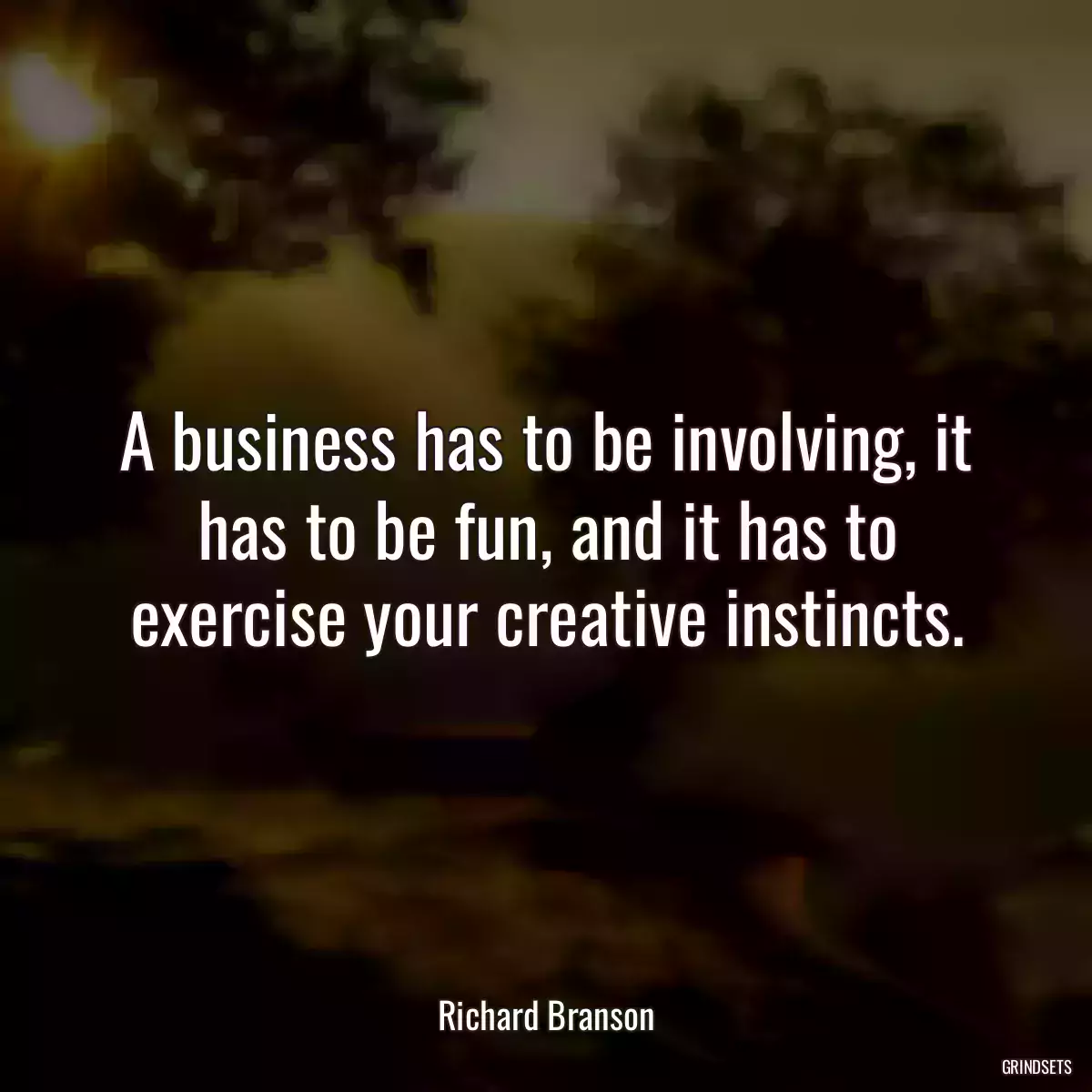 A business has to be involving, it has to be fun, and it has to exercise your creative instincts.