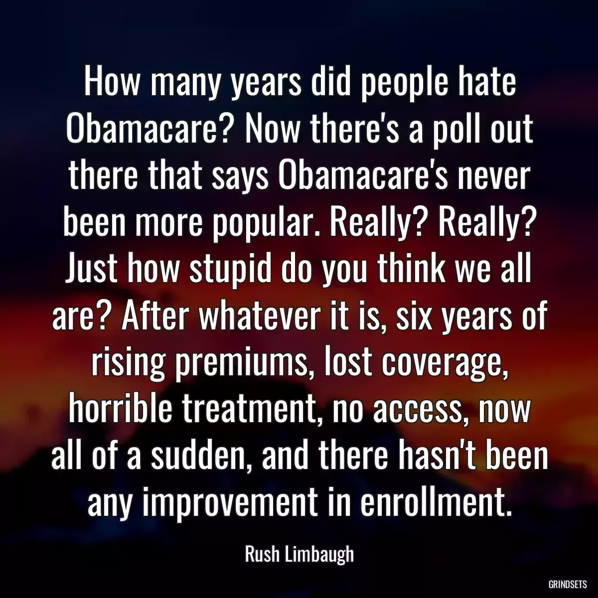 How many years did people hate Obamacare? Now there\'s a poll out there that says Obamacare\'s never been more popular. Really? Really? Just how stupid do you think we all are? After whatever it is, six years of rising premiums, lost coverage, horrible treatment, no access, now all of a sudden, and there hasn\'t been any improvement in enrollment.