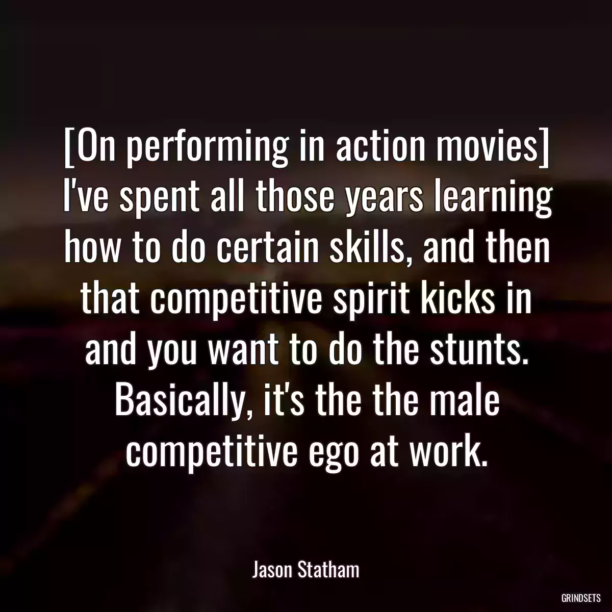 [On performing in action movies] I\'ve spent all those years learning how to do certain skills, and then that competitive spirit kicks in and you want to do the stunts. Basically, it\'s the the male competitive ego at work.