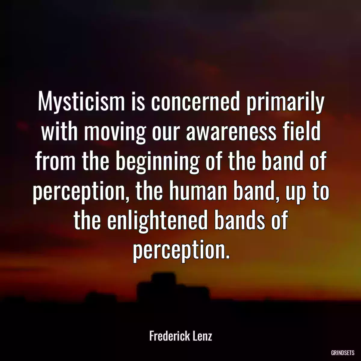 Mysticism is concerned primarily with moving our awareness field from the beginning of the band of perception, the human band, up to the enlightened bands of perception.