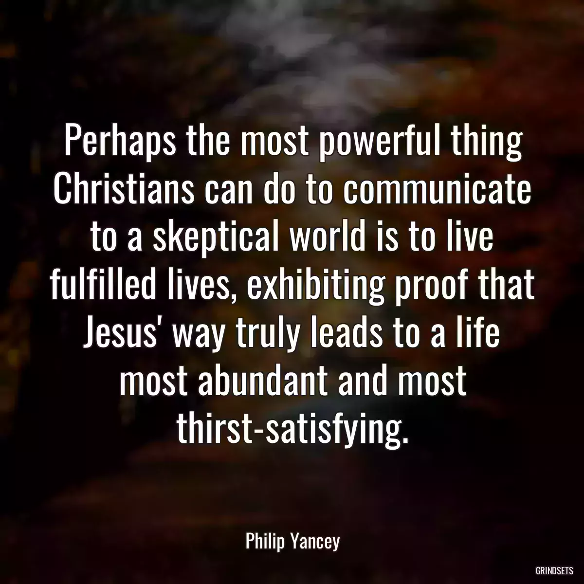 Perhaps the most powerful thing Christians can do to communicate to a skeptical world is to live fulfilled lives, exhibiting proof that Jesus\' way truly leads to a life most abundant and most thirst-satisfying.