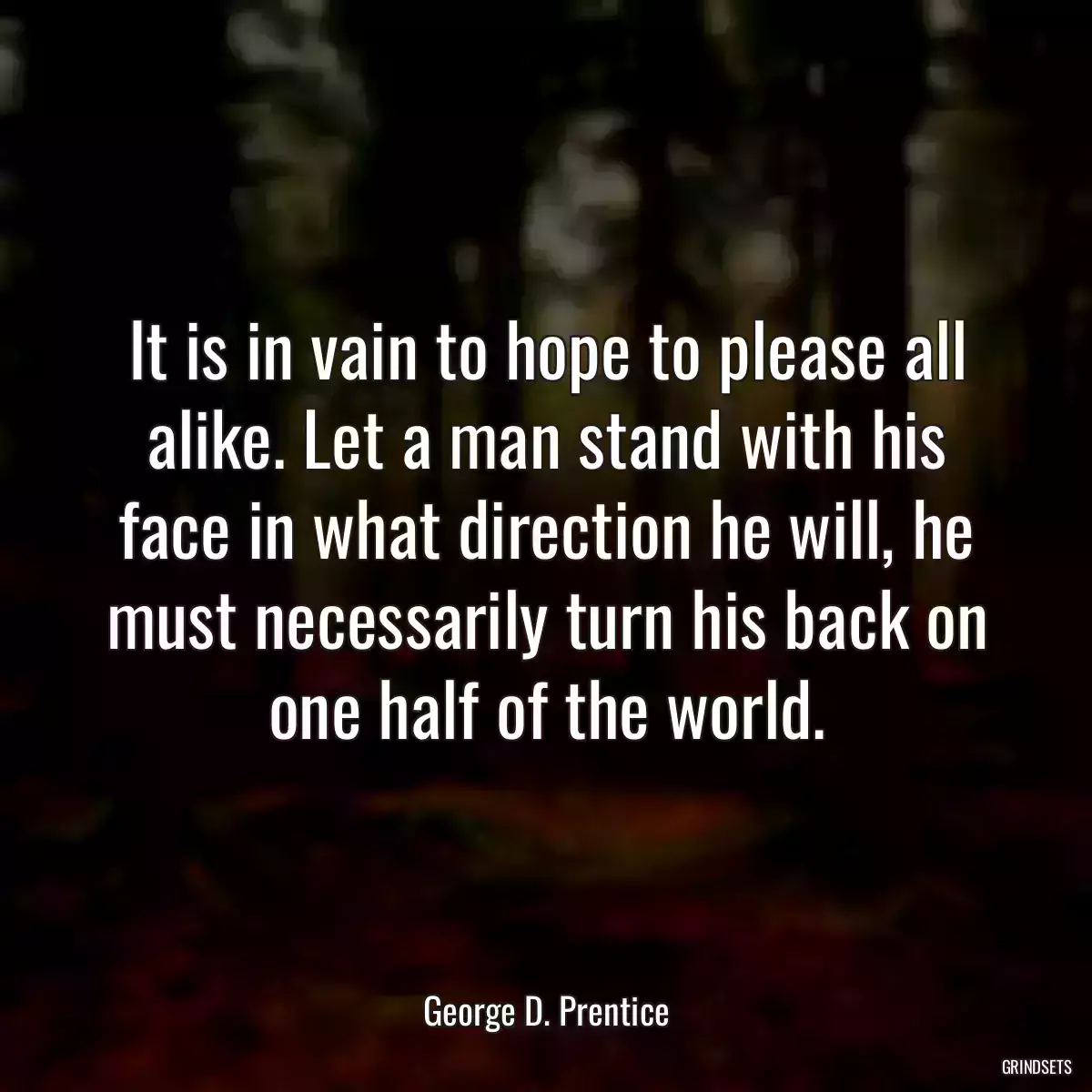 It is in vain to hope to please all alike. Let a man stand with his face in what direction he will, he must necessarily turn his back on one half of the world.