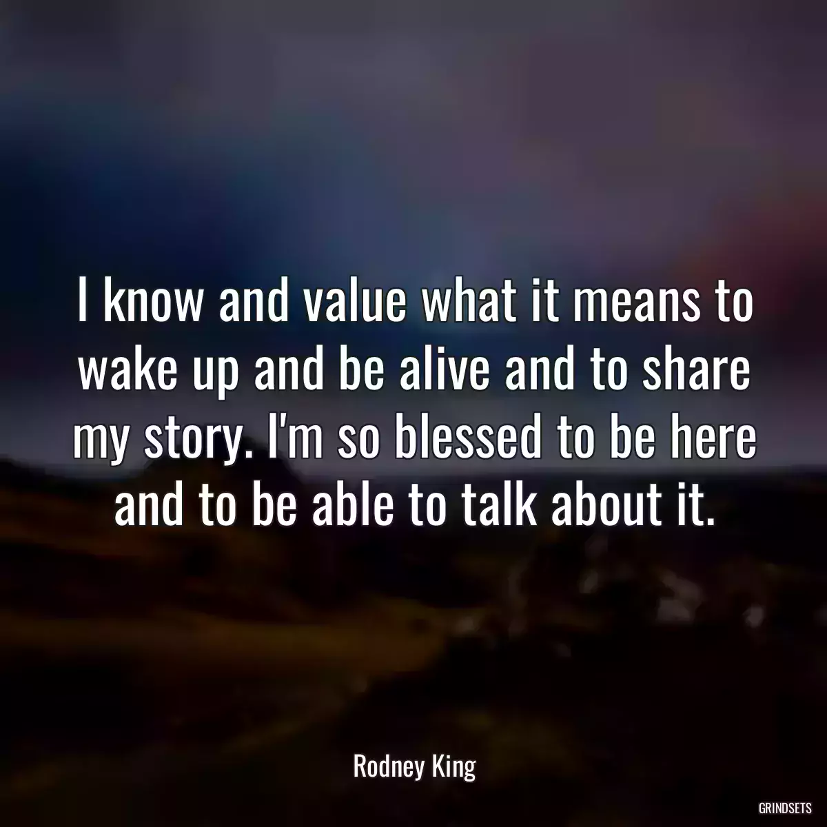 I know and value what it means to wake up and be alive and to share my story. I\'m so blessed to be here and to be able to talk about it.