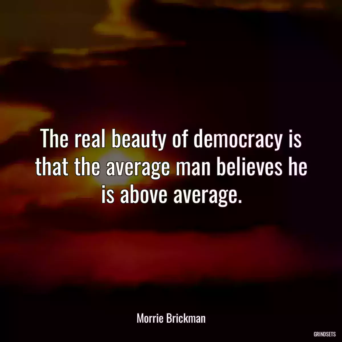 The real beauty of democracy is that the average man believes he is above average.