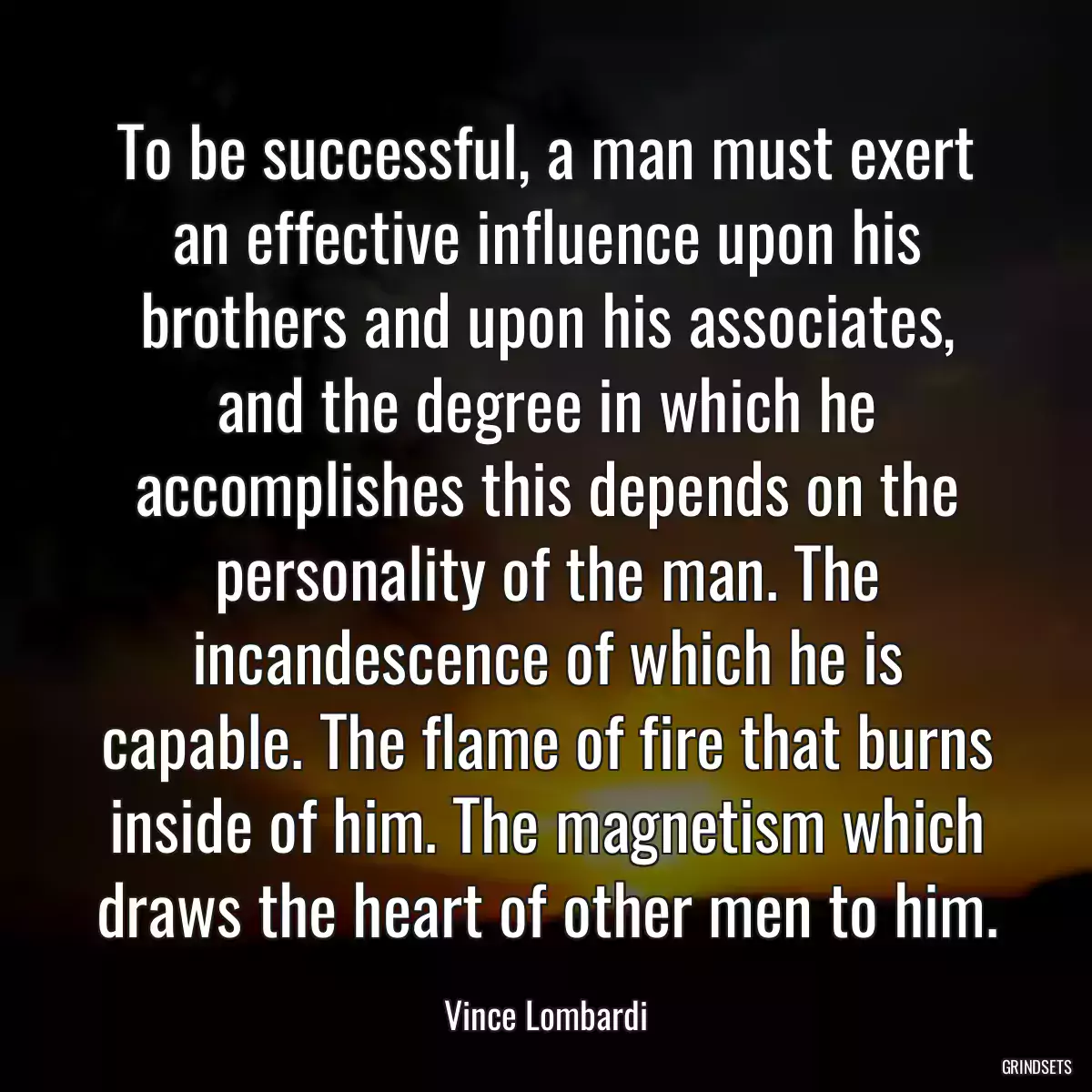 To be successful, a man must exert an effective influence upon his brothers and upon his associates, and the degree in which he accomplishes this depends on the personality of the man. The incandescence of which he is capable. The flame of fire that burns inside of him. The magnetism which draws the heart of other men to him.