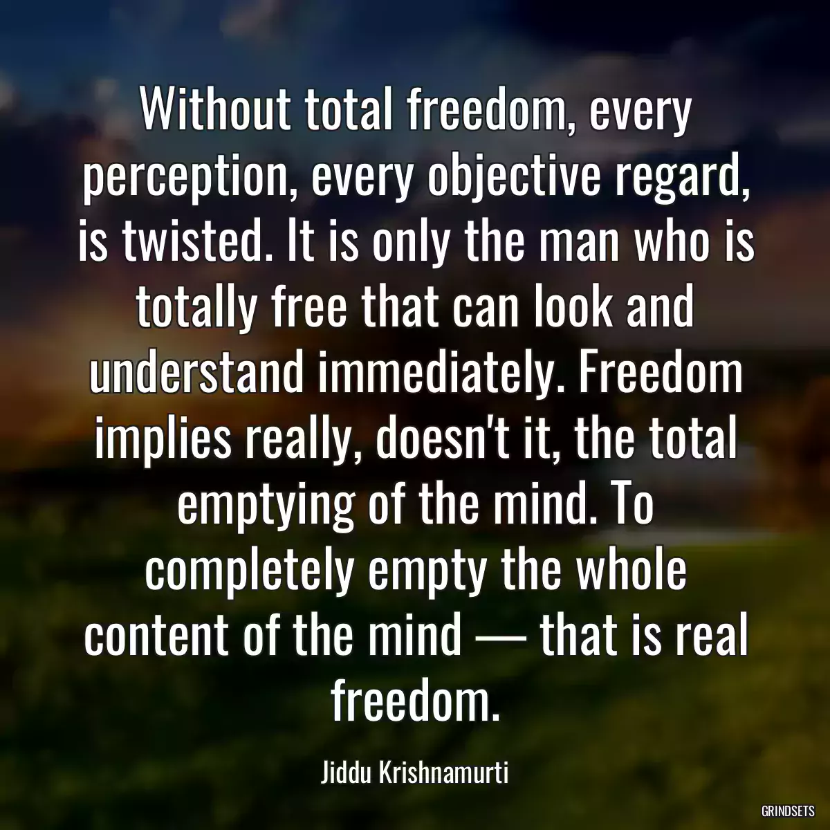 Without total freedom, every perception, every objective regard, is twisted. It is only the man who is totally free that can look and understand immediately. Freedom implies really, doesn\'t it, the total emptying of the mind. To completely empty the whole content of the mind — that is real freedom.