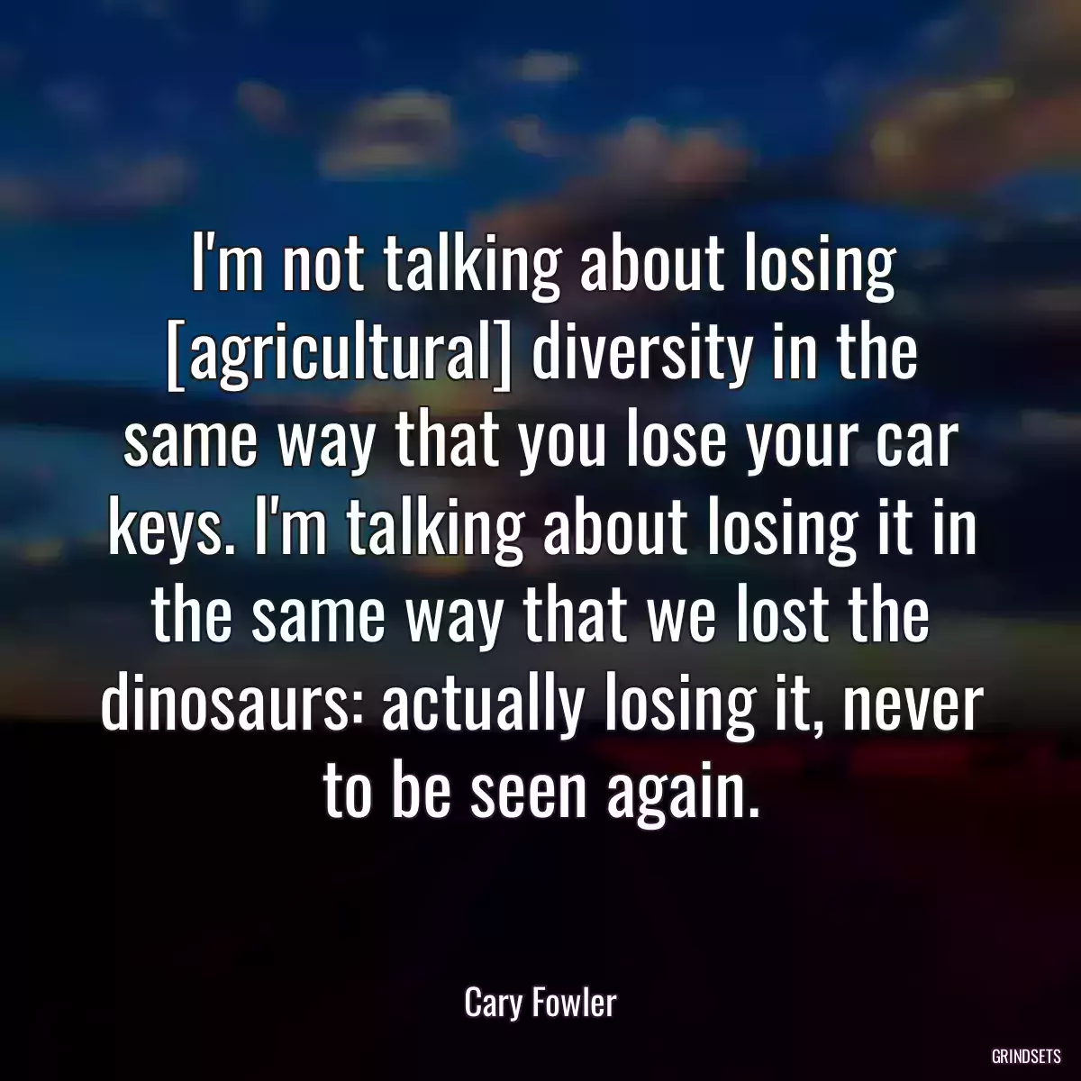 I\'m not talking about losing [agricultural] diversity in the same way that you lose your car keys. I\'m talking about losing it in the same way that we lost the dinosaurs: actually losing it, never to be seen again.