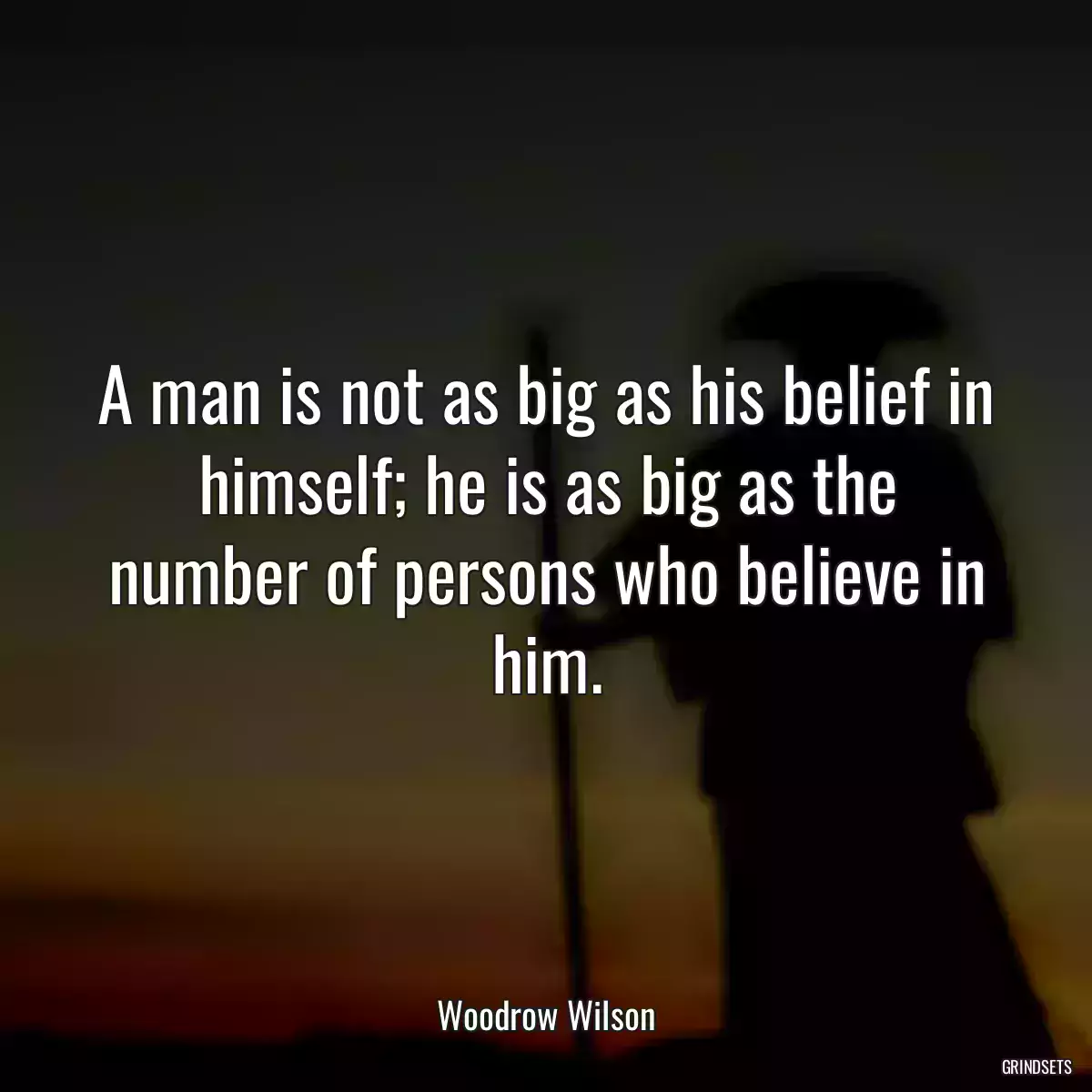 A man is not as big as his belief in himself; he is as big as the number of persons who believe in him.